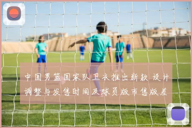 中国男篮国家队卫衣推出新款 设计调整与发售时间及球员版市售版差异