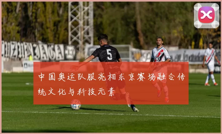 中国奥运队服亮相东京赛场融合传统文化与科技元素