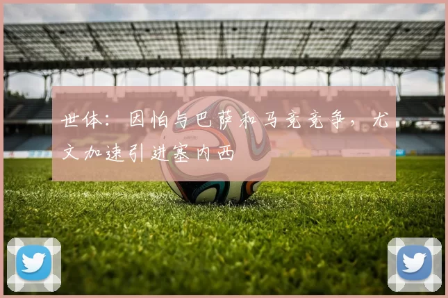 世体：因怕与巴萨和马竞竞争，尤文加速引进塞内西