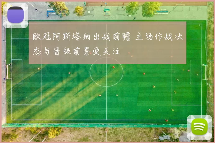 欧冠阿斯塔纳出战前瞻 主场作战状态与晋级前景受关注