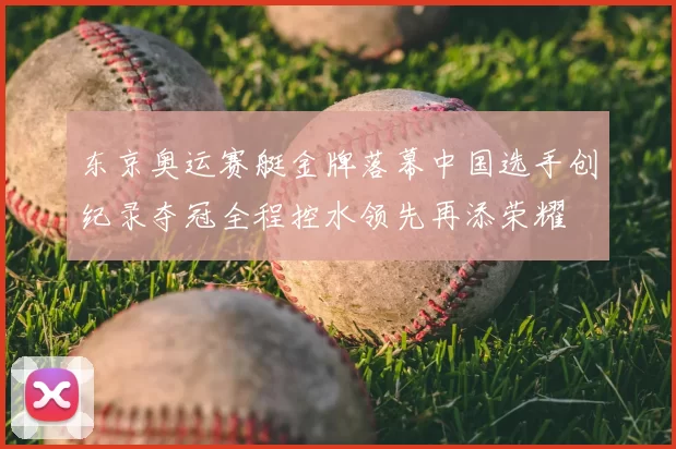 东京奥运赛艇金牌落幕中国选手创纪录夺冠全程控水领先再添荣耀