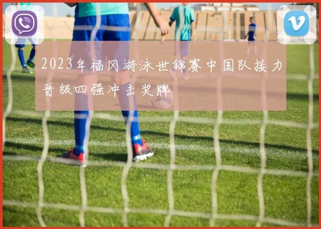 2023年福冈游泳世锦赛中国队接力晋级四强冲击奖牌
