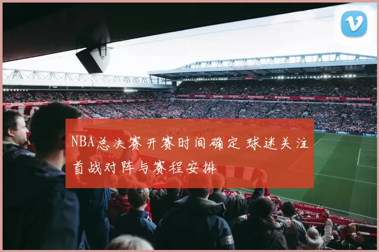 NBA总决赛开赛时间确定 球迷关注首战对阵与赛程安排