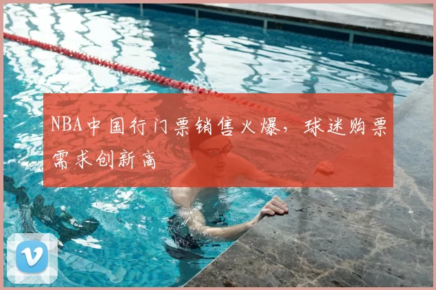 NBA中国行门票销售火爆，球迷购票需求创新高