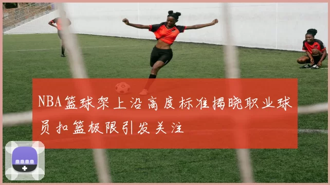 NBA篮球架上沿高度标准揭晓职业球员扣篮极限引发关注