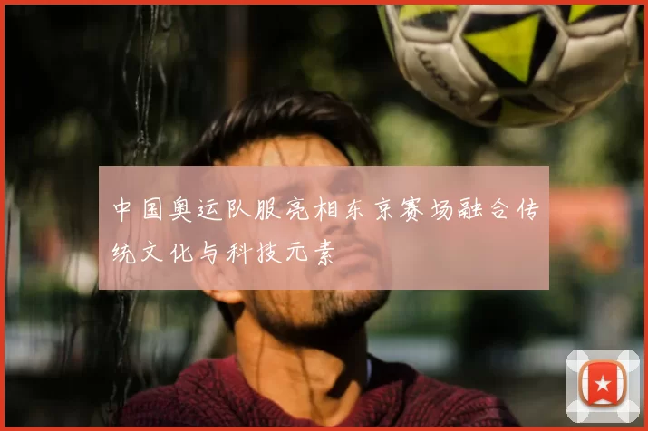 中国奥运队服亮相东京赛场融合传统文化与科技元素