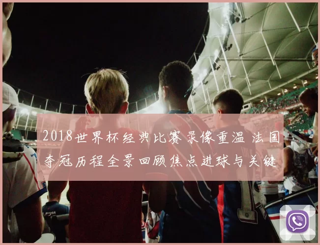2018世界杯经典比赛录像重温 法国夺冠历程全景回顾焦点进球与关键时刻