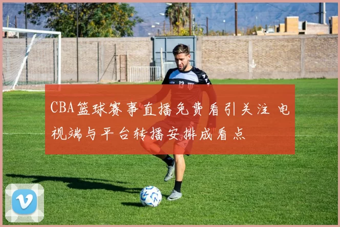 CBA篮球赛事直播免费看引关注 电视端与平台转播安排成看点