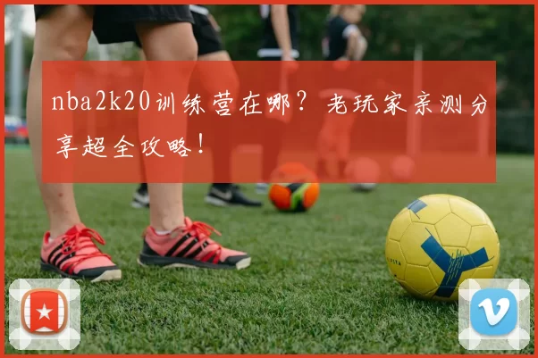 nba2k20训练营在哪?老玩家亲测分享超全攻略!